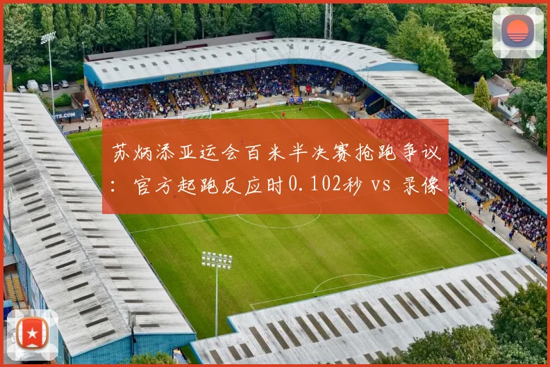 苏炳添亚运会百米半决赛抢跑争议:官方起跑反应时0.102秒 vs 录像回放显示0.096秒边缘